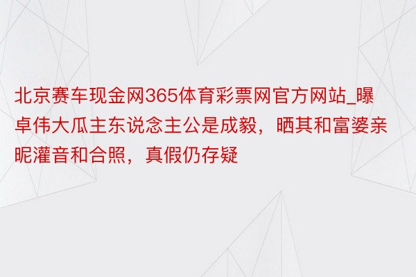 北京赛车现金网365体育彩票网官方网站_曝卓伟大瓜主东说念主公是成毅，晒其和富婆亲昵灌音和合照，真假仍存疑
