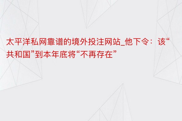太平洋私网靠谱的境外投注网站_他下令：该“共和国”到本年底将“不再存在”