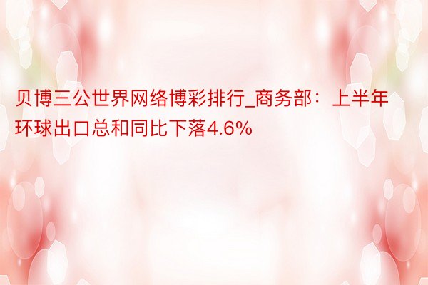 贝博三公世界网络博彩排行_商务部：上半年环球出口总和同比下落4.6%