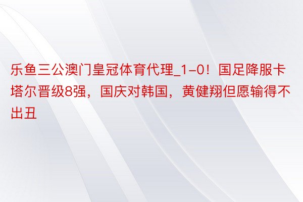 乐鱼三公澳门皇冠体育代理_1-0！国足降服卡塔尔晋级8强，国庆对韩国，黄健翔但愿输得不出丑