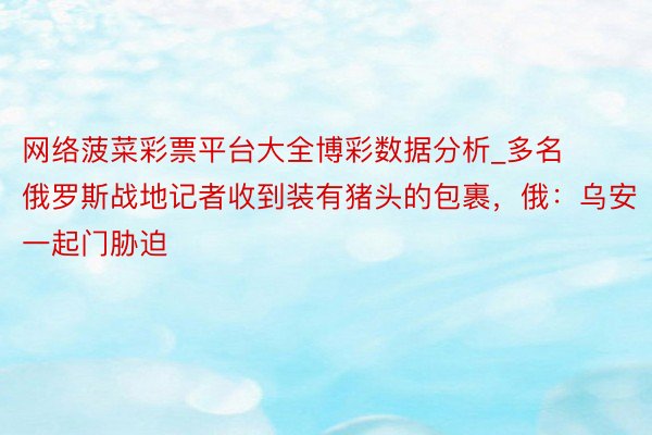 网络菠菜彩票平台大全博彩数据分析_多名俄罗斯战地记者收到装有猪头的包裹，俄：乌安一起门胁迫
